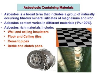 Asbestosis Containing MaterialsAsbestosis Containing Materials
• Asbestos is a broad term that includes a group of naturally
occurring fibrous mineral silicates of magnesium and iron.
• Asbestos content varies in different materials (1%-100%).
• Asbestos rich materials include:
• Wall and ceiling insulators
• Floor and Ceiling tiles
• Cement pipes
• Brake and clutch pads.
 
