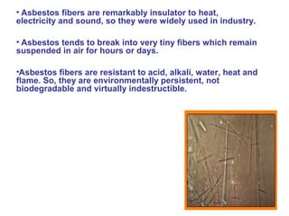 • Asbestos fibers are remarkably insulator to heat,
electricity and sound, so they were widely used in industry.
• Asbestos tends to break into very tiny fibers which remain
suspended in air for hours or days.
•Asbestos fibers are resistant to acid, alkali, water, heat and
flame. So, they are environmentally persistent, not
biodegradable and virtually indestructible.
 