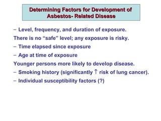 Determining Factors for Development ofDetermining Factors for Development of
Asbestos- Related DiseaseAsbestos- Related Disease
– Level, frequency, and duration of exposure.
There is no “safe” level; any exposure is risky.
– Time elapsed since exposure
– Age at time of exposure
Younger persons more likely to develop disease.
– Smoking history (significantly ↑ risk of lung cancer).
– Individual susceptibility factors (?)
 