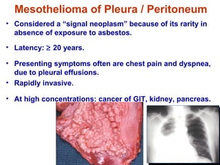 • Considered a “signal neoplasm” because of its rarity in
absence of exposure to asbestos.
• Latency: ≥ 20 years.
• Presenting symptoms often are chest pain and dyspnea,
due to pleural effusions.
• Rapidly invasive.
• At high concentrations: cancer of GIT, kidney, pancreas.
Mesothelioma of Pleura / Peritoneum
 