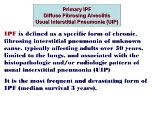 Primary IPFPrimary IPF
Diffuse Fibrosing AlveolitisDiffuse Fibrosing Alveolitis
Usual Interstitial Pneumonia (UIP)Usual Interstitial Pneumonia (UIP)
IPF is defined as a specific form of chronic,
fibrosing interstitial pneumonia of unknown
cause, typically affecting adults over 50 years,
limited to the lungs, and associated with the
histopathologic and/or radiologic pattern of
usual interstitial pneumonia (UIP)
It is the most frequent and devastating form of
IPF (median survival 3 years).
 