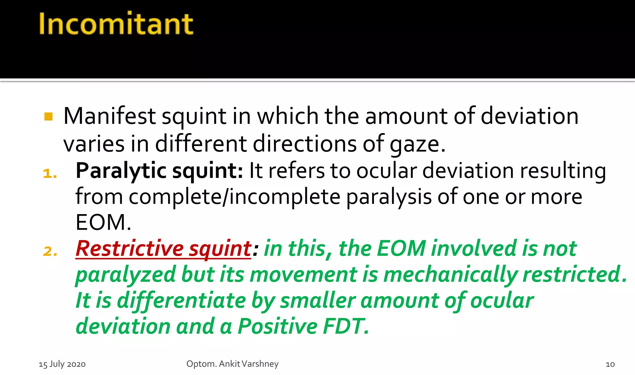  Manifest squint in which the amount of deviation
varies in different directions of gaze.
1. Paralytic squint: It refers to ocular deviation resulting
from complete/incomplete paralysis of one or more
EOM.
2. Restrictive squint: in this, the EOM involved is not
paralyzed but its movement is mechanically restricted.
It is differentiate by smaller amount of ocular
deviation and a Positive FDT.
15 July 2020 Optom.AnkitVarshney 10
 