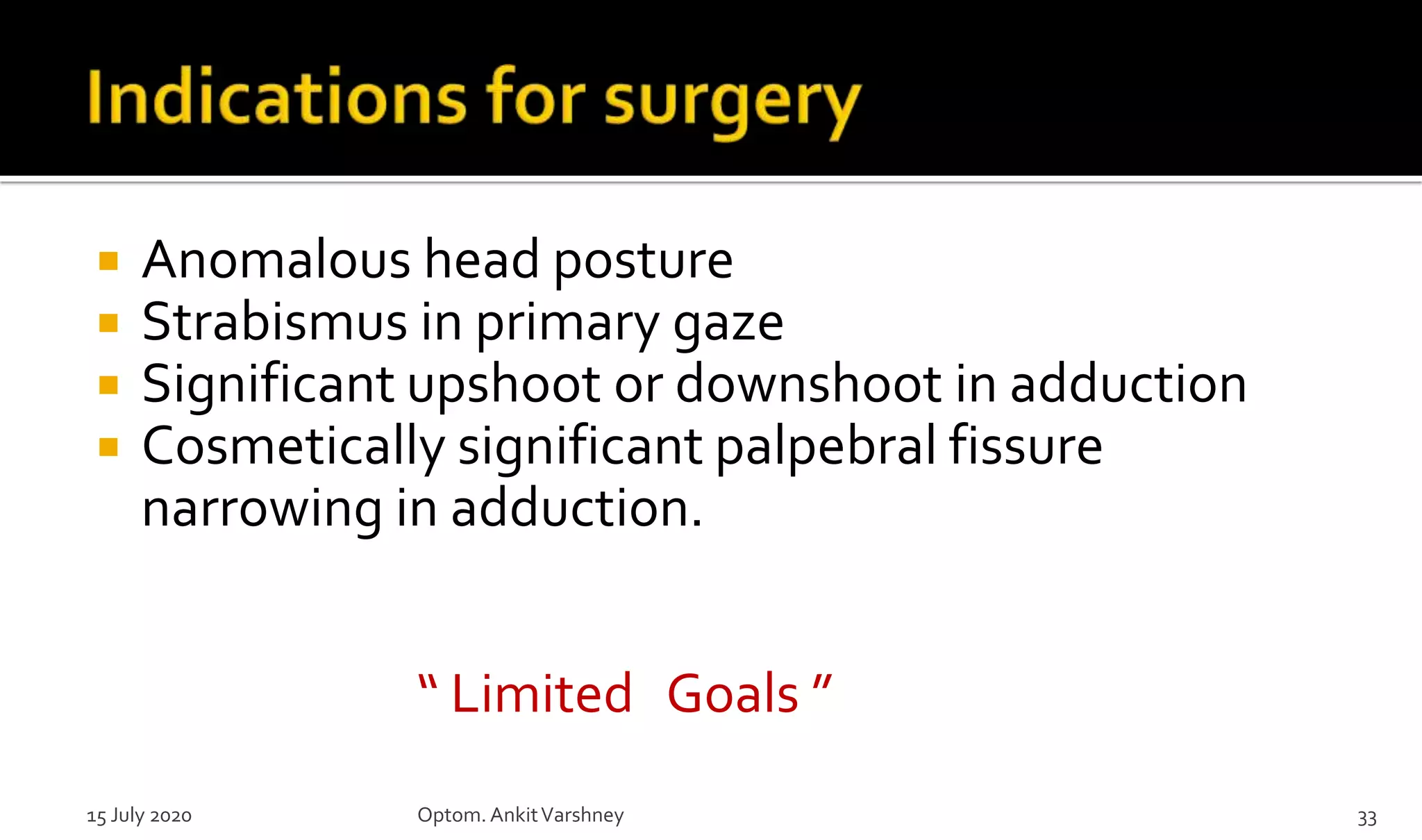  Anomalous head posture
 Strabismus in primary gaze
 Significant upshoot or downshoot in adduction
 Cosmetically significant palpebral fissure
narrowing in adduction.
“ Limited Goals ”
15 July 2020 Optom.AnkitVarshney 33
 