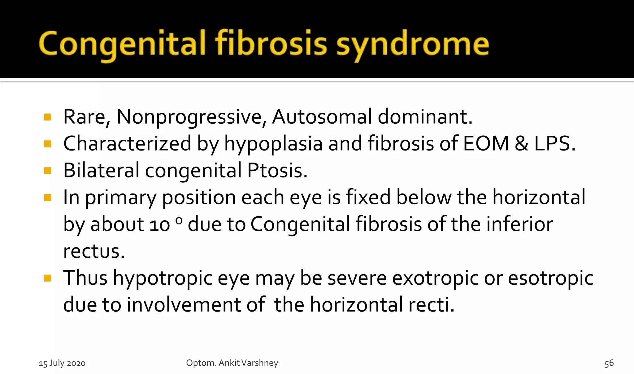  Rare, Nonprogressive, Autosomal dominant.
 Characterized by hypoplasia and fibrosis of EOM & LPS.
 Bilateral congenital Ptosis.
 In primary position each eye is fixed below the horizontal
by about 10 o due to Congenital fibrosis of the inferior
rectus.
 Thus hypotropic eye may be severe exotropic or esotropic
due to involvement of the horizontal recti.
15 July 2020 Optom.AnkitVarshney 56
 