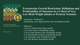 Extrauterine Growth Restriction: Definitions and
Predictability of Outcomes in a Cohort of Very
Low Birth Weight Infants or Preterm Neonates
Presentator : M.Alfarisyi Z.
Pembimbing : Dr.dr. Bugis Mardina Lubis, M.Ked(Ped), Sp.A(K)
Supervisor :
1.Prof. dr. Guslihan Dasa Tjipta, Sp.A(K)
2. dr. Pertin Sianturi, M.Ked(Ped), Sp.A(K)
3. Dr. dr. Bugis Mardina Lubis, M.Ked(Ped), Sp.A(K)
4. dr. Beby Syofiani Hasibuan, M.Ked(Ped), Sp.A(K)
5. dr. Syamsidah Lubis, M.Ked(Ped), Sp.A(K)
6. dr. Fera Wahyuni, M.Ked(Ped), Sp.A(K)
 
