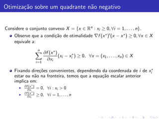 Otimiza¸˜o sobre um quadrante n˜o negativo
       ca                      a


Considere o conjunto convexo X = {x ∈ Rn : xi ≥ 0, ∀i = 1, . . . , n}.
    Observe que a condi¸˜o de otimalidade ∇f (x ∗ )′ (x − x ∗ ) ≥ 0, ∀x ∈ X
                       ca
    equivale a:
                        n
                              ∂f (x ∗ )
                                        (xi − xi∗ ) ≥ 0, ∀x = (x1 , . . . , xn ) ∈ X
                                ∂xi
                       i =1

    Fixando dire¸˜es convenientes, dependendo da coordenada de i de xi∗
                co
    estar ou n˜o na fronteira, temos que a equa¸˜o escalar anterior
              a                                ca
    implica em:
           ∂f (x ∗ )
       ◮
             ∂xi       = 0, ∀i : xi > 0
           ∂f (x ∗ )
       ◮
             ∂xi       ≥ 0, ∀i = 1, . . . , n
 