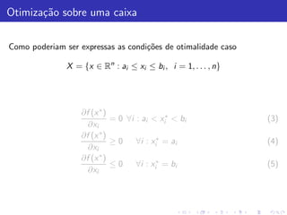 Otimiza¸˜o sobre uma caixa
       ca

Como poderiam ser expressas as condi¸˜es de otimalidade caso
                                    co

               X = {x ∈ Rn : ai ≤ xi ≤ bi , i = 1, . . . , n}




                   ∂f (x ∗ )
                             = 0 ∀i : ai < xi∗ < bi             (3)
                     ∂xi
                   ∂f (x ∗ )
                             ≥0     ∀i : xi∗ = ai               (4)
                     ∂xi
                   ∂f (x ∗ )
                             ≤0     ∀i : xi∗ = bi               (5)
                     ∂xi
 