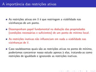 A importˆncia das restri¸˜es ativas
        a               co


    As restri¸˜es ativas em x ´ que restringem a viabilidade nas
             co               e
    vizinhan¸as de um ponto.
             c

    Desempenham papel fundamental na dedu¸˜o das propriedades
                                              ca
    (condi¸˜es necess´rias e suﬁcientes) de um ponto de m´
          co         a                                   ınimo local.

    As restri¸˜es inativas n˜o inﬂuenciam em nada a viabilidade nas
             co             a
    vizinhan¸as de x.
             c

    Caso soub´ssemos quais s˜o as restri¸˜es ativas no ponto de m´
               e               a         co                        ınimo,
    poder´ ıamos concentrar nosso estudo apenas ` elas, tratando-as como
                                                  a
    restri¸˜es de igualdade e ignorando as restri¸˜es inativas.
          co                                     co
 