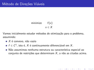 M´todo de Dire¸˜es Vi´veis
 e            co     a




                       minimize      f (x)
                                   x ∈X

Vamos inicialmente estudar m´todos de otimiza¸˜o para o problema,
                            e                ca
assumindo:
    X ´ convexo, n˜o vazio
      e           a
    f ∈ C 1 , isto ´, X ´ continuamente diferenci´vel em X .
                   e    e                        a
    N˜o assumimos nenhuma estrutura ou caracter´
      a                                           ıstica especial ao
    conjunto de restri¸˜es que determinam X , a n˜o as citadas acima.
                      co                         a
 