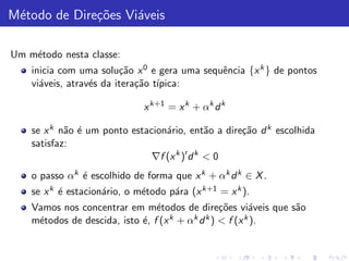M´todo de Dire¸˜es Vi´veis
 e            co     a

Um m´todo nesta classe:
    e
    inicia com uma solu¸˜o x 0 e gera uma sequˆncia {x k } de pontos
                         ca                   e
    vi´veis, atrav´s da itera¸˜o t´
      a           e          ca ıpica:

                              x k+1 = x k + αk d k

    se x k n˜o ´ um ponto estacion´rio, ent˜o a dire¸˜o d k escolhida
            a e                   a           a     ca
    satisfaz:
                               ∇f (x k )′ d k < 0
    o passo αk ´ escolhido de forma que x k + αk d k ∈ X .
               e
    se x k ´ estacion´rio, o m´todo p´ra (x k+1 = x k ).
           e         a        e      a
    Vamos nos concentrar em m´todos de dire¸˜es vi´veis que s˜o
                                 e                co      a   a
    m´todos de descida, isto ´, f (x
     e                       e       k + αk d k ) < f (x k ).
 