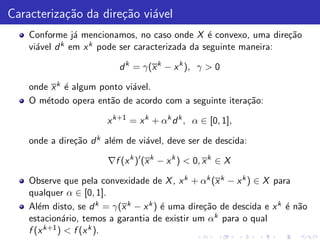 Caracteriza¸˜o da dire¸˜o vi´vel
           ca         ca a
    Conforme j´ mencionamos, no caso onde X ´ convexo, uma dire¸˜o
                a                                e                ca
    vi´vel d
      a      k em x k pode ser caracterizada da seguinte maneira:


                           d k = γ(x k − x k ), γ > 0

    onde x k ´ algum ponto vi´vel.
             e               a
    O m´todo opera ent˜o de acordo com a seguinte itera¸˜o:
        e              a                               ca

                       x k+1 = x k + αk d k , α ∈ [0, 1],

    onde a dire¸˜o d k al´m de vi´vel, deve ser de descida:
               ca        e       a

                        ∇f (x k )′ (x k − x k ) < 0, x k ∈ X

    Observe que pela convexidade de X , x k + αk (x k − x k ) ∈ X para
    qualquer α ∈ [0, 1].
    Al´m disto, se d k = γ(x k − x k ) ´ uma dire¸˜o de descida e x k ´ n˜o
       e                               e         ca                   e a
    estacion´rio, temos a garantia de existir um αk para o qual
              a
    f (x k+1 ) < f (x k ).
 