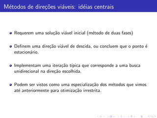 M´todos de dire¸˜es vi´veis: id´ias centrais
 e             co     a        e



    Requerem uma solu¸˜o vi´vel inicial (m´todo de duas fases)
                     ca    a              e

    Deﬁnem uma dire¸˜o vi´vel de descida, ou concluem que o ponto ´
                   ca    a                                        e
    estacion´rio.
            a

    Implementam uma itera¸˜o t´
                            ca ıpica que corresponde a uma busca
    unidirecional na dire¸˜o escolhida.
                         ca

    Podem ser vistos como uma especializa¸˜o dos m´todos que vimos
                                           ca     e
    at´ anteriormente para otimiza¸˜o irrestrita.
      e                           ca
 