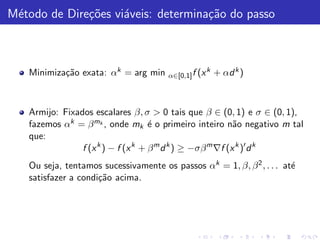 M´todo de Dire¸˜es vi´veis: determina¸˜o do passo
 e            co     a               ca



   Minimiza¸˜o exata: αk = arg min
           ca                          α∈[0,1] f (x
                                                      k   + αd k )



   Armijo: Fixados escalares β, σ > 0 tais que β ∈ (0, 1) e σ ∈ (0, 1),
   fazemos αk = β mk , onde mk ´ o primeiro inteiro n˜o negativo m tal
                                    e                      a
   que:
                f (x k ) − f (x k + β m d k ) ≥ −σβ m ∇f (x k )′ d k
   Ou seja, tentamos sucessivamente os passos αk = 1, β, β 2 , . . . at´
                                                                       e
   satisfazer a condi¸˜o acima.
                     ca
 