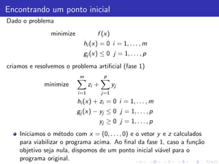 Encontrando um ponto inicial
Dado o problema
                minimize             f (x)
                             hi (x) = 0 i = 1, . . . , m
                             gj (x) ≤ 0 j = 1, . . . , p
criamos e resolvemos o problema artiﬁcial (fase 1)
                            m              p
             minimize             zi +         yj
                           i =1          j=1
                           hi (x) + zi = 0 i = 1, . . . , m
                           gj (x) − yj ≤ 0 j = 1, . . . , p
                                         yj ≥ 0 j = 1, . . . , p
    Iniciamos o m´todo com x = (0, . . . , 0) e o vetor y e z calculados
                   e
    para viabilizar o programa acima. Ao ﬁnal da fase 1, caso a fun¸˜oca
    objetivo seja nula, dispomos de um ponto inicial vi´vel para o
                                                         a
    programa original.
 