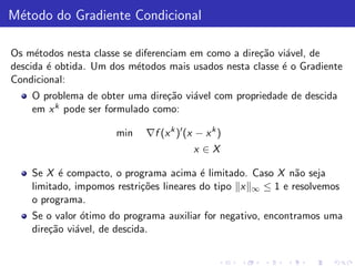 M´todo do Gradiente Condicional
 e

Os m´todos nesta classe se diferenciam em como a dire¸˜o vi´vel, de
     e                                               ca    a
descida ´ obtida. Um dos m´todos mais usados nesta classe ´ o Gradiente
        e                  e                              e
Condicional:
    O problema de obter uma dire¸˜o vi´vel com propriedade de descida
                                 ca   a
    em x k pode ser formulado como:

                      min   ∇f (x k )′ (x − x k )
                                         x ∈X

    Se X ´ compacto, o programa acima ´ limitado. Caso X n˜o seja
          e                               e                  a
    limitado, impomos restri¸˜es lineares do tipo x ∞ ≤ 1 e resolvemos
                            co
    o programa.
    Se o valor ´timo do programa auxiliar for negativo, encontramos uma
                o
    dire¸˜o vi´vel, de descida.
        ca    a
 