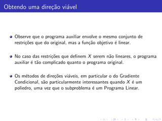 Obtendo uma dire¸˜o vi´vel
                ca a



   Observe que o programa auxiliar envolve o mesmo conjunto de
   restri¸˜es que do original, mas a fun¸˜o objetivo ´ linear.
         co                             ca           e

   No caso das restri¸˜es que deﬁnem X serem n˜o lineares, o programa
                     co                         a
   auxiliar ´ t˜o complicado quanto o programa original.
            e a

   Os m´todos de dire¸˜es vi´veis, em particular o do Gradiente
         e            co      a
   Condicional, s˜o particularmente interessantes quando X ´ um
                 a                                          e
   poliedro, uma vez que o subproblema ´ um Programa Linear.
                                         e
 