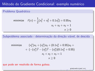 M´todo do Gradiente Condicional: exemplo num´rico
 e                                          e
Problema Quadr´tico
              a

                           1 2     2       2
        minimize    f (x) = (x1 + x2 + 0.1x3 ) + 0.55x3
                           2
                                      x1 + x2 + x3 = 1
                                                   x ≥0

Subproblema associado - determina¸˜o da dire¸˜o vi´vel, de descida
                                 ca         ca    a

      minimize         k         k            k
                     (x1 )x1 + (x2 )x2 + (0.1x3 + 0.55)x3 +
                   + (−(x1 )2 − (x2 )2 − (x3 )(0.1x3 + 0.55)
                         k        k        k       k

                                x1 + x2 + x3 = 1
                                      x ≥0

que pode ser resolvido de forma gulosa.
                                                        gradcondicional.sci
 