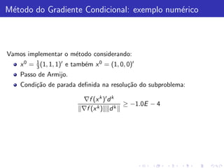 M´todo do Gradiente Condicional: exemplo num´rico
 e                                          e



Vamos implementar o m´todo considerando:
                     e
    x 0 = 1 (1, 1, 1)′ e tamb´m x 0 = (1, 0, 0)′
          3                  e
    Passo de Armijo.
    Condi¸˜o de parada deﬁnida na resolu¸˜o do subproblema:
         ca                             ca

                           ∇f (x k )′ d k
                                            ≥ −1.0E − 4
                           ∇f (x k ) d k
 