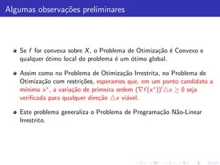 Algumas observa¸˜es preliminares
               co



   Se f for convexa sobre X , o Problema de Otimiza¸˜o ´ Convexo e
                                                   ca e
   qualquer ´timo local do problema ´ um ´timo global.
             o                       e    o

   Assim como no Problema de Otimiza¸˜o Irrestrita, no Problema de
                                          ca
   Otimiza¸˜o com restri¸˜es, esperamos que, em um ponto candidato a
           ca              co
   m´ınimo x ∗ , a varia¸˜o de primeira ordem (∇f (x ∗ ))′ △x ≥ 0 seja
                        ca
   veriﬁcada para qualquer dire¸˜o △x vi´vel.
                                  ca       a

   Este problema generaliza o Problema de Programa¸˜o N˜o-Linear
                                                  ca   a
   Irrestrito.
 