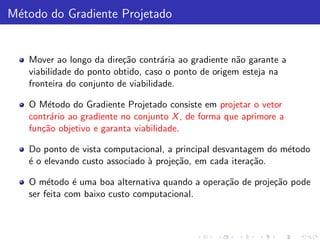 M´todo do Gradiente Projetado
 e


   Mover ao longo da dire¸˜o contr´ria ao gradiente n˜o garante a
                          ca        a                 a
   viabilidade do ponto obtido, caso o ponto de origem esteja na
   fronteira do conjunto de viabilidade.

   O M´todo do Gradiente Projetado consiste em projetar o vetor
       e
   contr´rio ao gradiente no conjunto X , de forma que aprimore a
        a
   fun¸˜o objetivo e garanta viabilidade.
      ca

   Do ponto de vista computacional, a principal desvantagem do m´todo
                                                                e
   ´ o elevando custo associado ` proje¸˜o, em cada itera¸˜o.
   e                            a      ca                ca

   O m´todo ´ uma boa alternativa quando a opera¸˜o de proje¸˜o pode
        e      e                                ca          ca
   ser feita com baixo custo computacional.
 