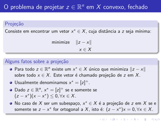 O problema de projetar z ∈ Rn em X convexo, fechado

Proje¸˜o
     ca
Consiste em encontrar um vetor x ∗ ∈ X , cuja distˆncia a z seja m´
                                                  a               ınima:

                       minimize     z −x
                                    x ∈X

Alguns fatos sobre a proje¸˜o
                          ca
    Para todo z ∈ Rn existe um x ∗ ∈ X unico que minimiza z − x
                                        ´
    sobre todo x ∈ X . Este vetor ´ chamado proje¸˜o de z em X .
                                  e              ca
    Usualmente denominamos x ∗ = [z]+ .
    Dado z ∈ Rn , x ∗ = [z]+ se e somente se
    (z − x ∗ )(x − x ∗ ) ≤ 0, ∀x ∈ X .
    No caso de X ser um subespa¸o, x ∗ ∈ X ´ a proje¸˜o de z em X se e
                                  c            e        ca
    somente se z − x ∗ for ortogonal a X , isto ´: (z − x ∗ )x = 0, ∀x ∈ X .
                                                e
 