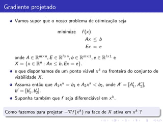 Gradiente projetado

    Vamos supor que o nosso problema de otimiza¸˜o seja
                                               ca

                         minimize    f (x)
                                       Ax ≤ b
                                       Ex = e

    onde A ∈ Rm×n , E ∈ Rl×n , b ∈ Rm×1 , e ∈ Rl×1 e
    X = {x ∈ Rn : Ax ≤ b, Ex = e}.
    e que disponhamos de um ponto vi´vel x k na fronteira do conjunto de
                                    a
    viabilidade X .
    Assuma ent˜o que A1 x k = b1 e A2 x k < b2 , onde A′ = [A′ , A′ ],
                   a                                         1    2
    b ′ = [b1 , b2 ].
            ′    ′

    Suponha tamb´m que f seja diferenci´vel em x k .
                e                      a

Como fazemos para projetar −∇f (x k ) na face de X ativa em x k ?
 