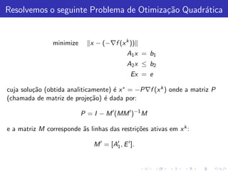 Resolvemos o seguinte Problema de Otimiza¸˜o Quadr´tica
                                         ca       a


                minimize      x − (−∇f (x k ))
                                             A 1 x = b1
                                             A 2 x ≤ b2
                                               Ex = e

cuja solu¸˜o (obtida analiticamente) ´ x ∗ = −P∇f (x k ) onde a matriz P
         ca                          e
(chamada de matriz de proje¸˜o) ´ dada por:
                             ca e

                           P = I − M ′ (MM ′ )−1 M

e a matriz M corresponde ˜s linhas das restri¸˜es ativas em x k :
                         a                   co

                               M ′ = [A′ , E ′ ].
                                       1
 