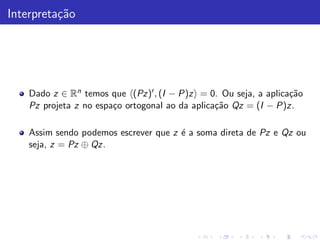 Interpreta¸˜o
          ca




    Dado z ∈ Rn temos que (Pz)′ , (I − P)z = 0. Ou seja, a aplica¸˜o
                                                                  ca
    Pz projeta z no espa¸o ortogonal ao da aplica¸˜o Qz = (I − P)z.
                        c                        ca

    Assim sendo podemos escrever que z ´ a soma direta de Pz e Qz ou
                                       e
    seja, z = Pz ⊕ Qz.
 