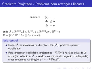 Gradiente Projetado - Problema com restri¸˜es lineares
                                         co


                      minimize    f (x)
                                   Ax ≤ b
                                   Ex = e

onde A ∈ Rm×n , E ∈ Rl×n , b ∈ Rm×1 , e ∈ Rl×1 e
X = {x ∈ Rn : Ax ≤ b, Ex = e}.

Id´ia central
  e
    Dado x k , se movemos na dire¸˜o −∇f (x k ), podemos perder
                                 ca
    viabilidade.
    Para preservar viabilidade, projetamos −∇f (x k ) na face ativa de X
    ativa (em rela¸˜o ` x k , usando uma matriz de proje¸˜o P adequada)
                  ca a                                   ca
    e nos movemos na dire¸˜o d k = −P∇f (x k ).
                             ca
 
