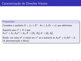 Caracteriza¸˜o de Dire¸˜es Vi´veis
           ca         co     a




Proposi¸˜o
       ca
Considere o poliedro X = {x ∈ Rn : Ax ≤ b, Ex = e} que deﬁnimos.
Suponha que x k ∈ X e que
A1 x k = b1 , A2 x k < b2 , A′ = [A′ , A′ ], b ′ = [b1 , b2 ].
                                   1    2
                                                     ′    ′


Ent˜o, um vetor d k ´ vi´vel em x k se e somente se A1 d k ≤ 0, Ed k = 0.
   a                e a
(A demonstra¸˜o ´ ´bvia).
            ca e o
 