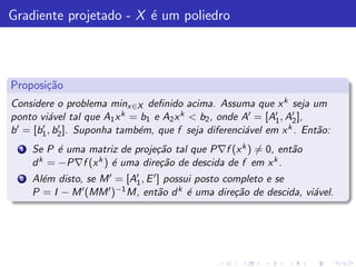 Gradiente projetado - X ´ um poliedro
                        e



Proposi¸˜o
       ca
Considere o problema minx∈X deﬁnido acima. Assuma que x k seja um
ponto vi´vel tal que A1 x k = b1 e A2 x k < b2 , onde A′ = [A′ , A′ ],
          a                                                  1    2
b ′ = [b1 , b2 ]. Suponha tamb´m, que f seja diferenci´vel em x k . Ent˜o:
        ′    ′                e                       a                a
  1   Se P ´ uma matriz de proje¸˜o tal que P∇f (x k ) = 0, ent˜o
            e                    ca                            a
      d k = −P∇f (x k ) ´ uma dire¸˜o de descida de f em x k .
                        e         ca
  2   Al´m disto, se M ′ = [A1 , E ′ ] possui posto completo e se
        e                     ′

      P =I −M    ′ (MM ′ )−1 M, ent˜o d k ´ uma dire¸˜o de descida, vi´vel.
                                     a      e         ca              a
 