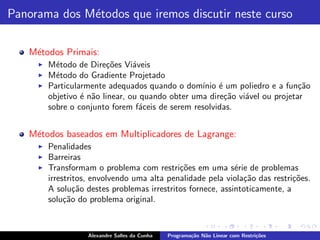 Panorama dos M´todos que iremos discutir neste curso
              e

   M´todos Primais:
    e
     ◮   M´todo de Dire¸oes Vi´veis
           e             c˜      a
     ◮   M´todo do Gradiente Projetado
           e
     ◮   Particularmente adequados quando o dom´ ´ um poliedro e a fun¸˜o
                                                  ınio e                     ca
         objetivo ´ n˜o linear, ou quando obter uma dire¸˜o vi´vel ou projetar
                  e a                                    ca   a
         sobre o conjunto forem f´ceis de serem resolvidas.
                                   a


   M´todos baseados em Multiplicadores de Lagrange:
    e
     ◮   Penalidades
     ◮   Barreiras
     ◮   Transformam o problema com restri¸oes em uma s´rie de problemas
                                             c˜              e
         irrestritos, envolvendo uma alta penalidade pela viola¸˜o das restri¸oes.
                                                               ca            c˜
         A solu¸˜o destes problemas irrestritos fornece, assintoticamente, a
                 ca
         solu¸˜o do problema original.
              ca



                    Alexandre Salles da Cunha   Programa¸˜o N˜o Linear com Restri¸˜es
                                                        ca   a                   co
 