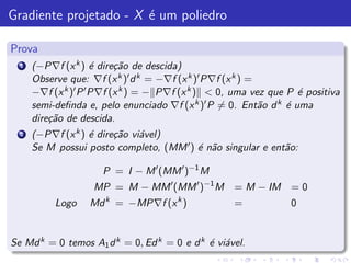 Gradiente projetado - X ´ um poliedro
                        e

Prova
  1   (−P∇f (x k ) ´ dire¸˜o de descida)
                      e    ca
      Observe que: ∇f (x k )′ d k = −∇f (x k )′ P∇f (x k ) =
      −∇f (x k )′ P ′ P∇f (x k ) = − P∇f (x k ) < 0, uma vez que P ´ positiva
                                                                        e
      semi-deﬁnda e, pelo enunciado ∇f (x      k )′ P = 0. Ent˜o d k ´ uma
                                                              a      e
      dire¸˜o de descida.
          ca
  2   (−P∇f (x k ) ´ dire¸˜o vi´vel)
                   e     ca    a
      Se M possui posto completo, (MM ′ ) ´ n˜o singular e ent˜o:
                                          e a                 a

                      P = I − M ′ (MM ′ )−1 M
                    MP = M − MM ′ (MM ′ )−1 M = M − IM = 0
           Logo    Md k = −MP∇f (x k )              =            0


Se Md k = 0 temos A1 d k = 0, Ed k = 0 e d k ´ vi´vel.
                                             e a
 