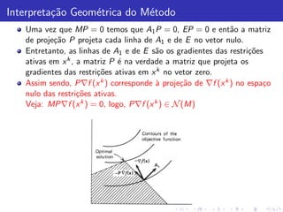 Interpreta¸˜o Geom´trica do M´todo
          ca      e          e
   Uma vez que MP = 0 temos que A1 P = 0, EP = 0 e ent˜o a matriz
                                                             a
   de proje¸˜o P projeta cada linha de A1 e de E no vetor nulo.
           ca
   Entretanto, as linhas de A1 e de E s˜o os gradientes das restri¸˜es
                                        a                         co
   ativas em x k , a matriz P ´ na verdade a matriz que projeta os
                               e
   gradientes das restri¸˜es ativas em x k no vetor zero.
                        co
   Assim sendo, P∇f (x k ) corresponde ` proje¸˜o de ∇f (x k ) no espa¸o
                                        a      ca                     c
   nulo das restri¸˜es ativas.
                   co
   Veja: MP∇f (x k ) = 0, logo, P∇f (x k ) ∈ N (M)
 