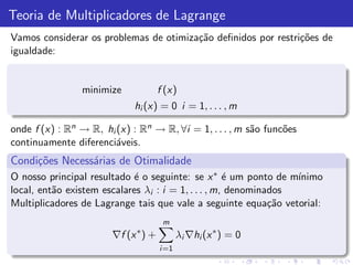 Teoria de Multiplicadores de Lagrange
Vamos considerar os problemas de otimiza¸˜o deﬁnidos por restri¸˜es de
                                        ca                     co
igualdade:


                minimize           f (x)
                             hi (x) = 0 i = 1, . . . , m

onde f (x) : Rn → R, hi (x) : Rn → R, ∀i = 1, . . . , m s˜o func˜es
                                                         a      o
continuamente diferenci´veis.
                        a
Condi¸˜es Necess´rias de Otimalidade
     co         a
O nosso principal resultado ´ o seguinte: se x ∗ ´ um ponto de m´
                             e                       e            ınimo
local, ent˜o existem escalares λi : i = 1, . . . , m, denominados
          a
Multiplicadores de Lagrange tais que vale a seguinte equa¸˜o vetorial:
                                                              ca
                                    m
                             ∗
                       ∇f (x ) +          λi ∇hi (x ∗ ) = 0
                                   i =1
 