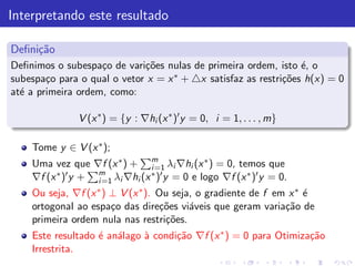 Interpretando este resultado

Deﬁni¸˜o
     ca
Deﬁnimos o subespa¸o de vari¸˜es nulas de primeira ordem, isto ´, o
                    c        co                                  e
subespa¸o para o qual o vetor x = x ∗ + △x satisfaz as restri¸˜es h(x) = 0
        c                                                    co
at´ a primeira ordem, como:
  e

               V (x ∗ ) = {y : ∇hi (x ∗ )′ y = 0, i = 1, . . . , m}

    Tome y ∈ V (x ∗ );
    Uma vez que ∇f (x ∗ ) + m λi ∇hi (x ∗ ) = 0, temos que
                               i =1
    ∇f (x ∗ )′ y + m λi ∇hi (x ∗ )′ y = 0 e logo ∇f (x ∗ )′ y = 0.
                   i =1
    Ou seja, ∇f (x ∗ ) ⊥ V (x ∗ ). Ou seja, o gradiente de f em x ∗ ´
                                                                    e
    ortogonal ao espa¸o das dire¸˜es vi´veis que geram varia¸˜o de
                       c            co    a                    ca
    primeira ordem nula nas restri¸˜es.
                                     co
    Este resultado ´ an´lago ` condi¸˜o ∇f (x ∗ ) = 0 para Otimiza¸˜o
                   e a       a      ca                            ca
    Irrestrita.
 