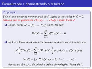 Formalizando e demonstrando o resultado

Proposi¸˜o
       ca
Seja x ∗ um ponto de m´
                      ınimo local de f sujeito `s restri¸˜es h(x) = 0.
                                                 a        co
Assuma que os gradientes ∇h1 (x), . . . , ∇hm (x) sejam li em x ∗ .
  1   Ent˜o, existe λ∗ = (λ∗ , . . . , λ∗ )′ unico, tal que:
         a                 1            m ´

                                              m
                             ∇f (x ∗ ) +            λ∗ ∇hi (x ∗ ) = 0
                                                     i
                                             i =1

  2   Se f e h forem duas vezes continuamente diferenci´veis, temos que
                                                       a
                                 m
            y′   ∇2 f (x ∗ ) +          λ∗ ∇2 hi (x ∗ ) y ≥ 0, ∀y ∈ V (x ∗ ) onde
                                         i
                                 i =1

                    V (x ∗ ) = {y : ∇hi (x ∗ )′ y = 0, i = 1, . . . , m}
      denota o subespa¸o de primeira ordem de varia¸˜es vi´veis de h.
                      c                            co     a
 