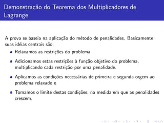 Demonstra¸˜o do Teorema dos Multiplicadores de
         ca
Lagrange


A prova se baseia na aplica¸˜o do m´todo de penalidades. Basicamente
                           ca      e
suas id´ias centrais s˜o:
       e              a
    Relaxamos as restri¸˜es do problema
                       co
    Adicionamos estas restri¸˜es ` fun¸˜o objetivo do problema,
                            co a      ca
    multiplicando cada restri¸˜o por uma penalidade.
                             ca
    Aplicamos as condi¸˜es necess´rias de primeira e segunda orgem ao
                      co         a
    problema relaxado e
    Tomamos o limite destas condi¸˜es, na medida em que as penalidades
                                 co
    crescem.
 