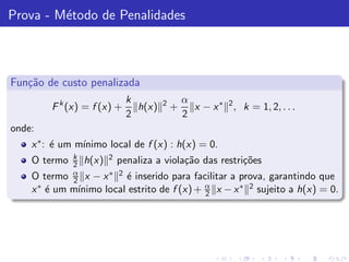 Prova - M´todo de Penalidades
         e



Fun¸˜o de custo penalizada
   ca
                               k        2       α
        F k (x) = f (x) +        h(x)       +     x − x ∗ 2 , k = 1, 2, . . .
                               2                2
onde:
    x ∗ : ´ um m´
          e     ınimo local de f (x) : h(x) = 0.
              k          2
    O termo   2   h(x)       penaliza a viola¸˜o das restri¸˜es
                                             ca            co
              α
    O termo   2 x−   x∗ 2´ inserido para facilitar a prova, garantindo que
                         e
        e     ınimo local estrito de f (x) + α x − x ∗ 2 sujeito a h(x) = 0.
    x ∗ ´ um m´                              2
 