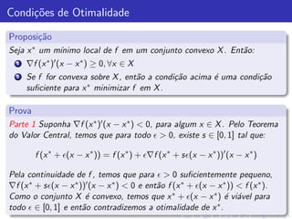 Condi¸˜es de Otimalidade
     co

Proposi¸˜o
       ca
Seja x ∗ um m´
             ınimo local de f em um conjunto convexo X . Ent˜o:
                                                            a
  1   ∇f (x ∗ )′ (x − x ∗ ) ≥ 0, ∀x ∈ X
  2   Se f for convexa sobre X , ent˜o a condi¸˜o acima ´ uma condi¸˜o
                                    a         ca        e          ca
      suﬁciente para x ∗ minimizar f em X .



Prova
Parte 1 Suponha ∇f (x ∗ )′ (x − x ∗ ) < 0, para algum x ∈ X . Pelo Teorema
do Valor Central, temos que para todo ǫ > 0, existe s ∈ [0, 1] tal que:

        f (x ∗ + ǫ(x − x ∗ )) = f (x ∗ ) + ǫ∇f (x ∗ + sǫ(x − x ∗ ))′ (x − x ∗ )

Pela continuidade de f , temos que para ǫ > 0 suﬁcientemente pequeno,
∇f (x ∗ + sǫ(x − x ∗ ))′ (x − x ∗ ) < 0 e ent˜o f (x ∗ + ǫ(x − x ∗ )) < f (x ∗ ).
                                             a
Como o conjunto X ´ convexo, temos que x ∗ + ǫ(x − x ∗ ) ´ vi´vel para
                       e                                          e a
todo ǫ ∈ [0, 1] e ent˜o contradizemos a otimalidade de x
                      a                                        ∗.
 