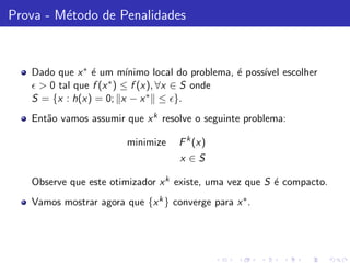 Prova - M´todo de Penalidades
         e



   Dado que x ∗ ´ um m´
                 e         ınimo local do problema, ´ poss´ escolher
                                                    e     ıvel
   ǫ > 0 tal que f (x ∗ ) ≤ f (x), ∀x ∈ S onde
   S = {x : h(x) = 0; x − x ∗ ≤ ǫ}.
   Ent˜o vamos assumir que x k resolve o seguinte problema:
      a

                        minimize    F k (x)
                                    x ∈S

   Observe que este otimizador x k existe, uma vez que S ´ compacto.
                                                         e
   Vamos mostrar agora que {x k } converge para x ∗ .
 
