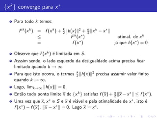 {x k } converge para x ∗

    Para todo k temos:
                                k                 α
      F k (x k ) = f (x k ) +   2   h(x) 2 +      2   xk − x∗
                 ≤                   F k (x ∗ )                      otimal. de x k
                 =                    f (x ∗ )                     j´ que h(x ∗ ) = 0
                                                                    a

    Observe que f (x k ) ´ limitada em S.
                         e
    Asssim sendo, o lado esquerdo da desigualdade acima precisa ﬁcar
    limitado quando k → ∞
                                         k            2
    Para que isto ocorra, o termos       2   h(x)         precisa assumir valor ﬁnito
    quando k → ∞.
    Logo, limk→∞ h(x) = 0.
    Ent˜o todo ponto limite x de {x k } satisfaz f (x) + α x − x ∗ ≤ f (x ∗ ).
       a                                                 2
    Uma vez que x, x ∗ ∈ S e x ´ vi´vel e pela otimalidade de x ∗ , isto ´
                                 e a                                     e
    f (x ∗ ) − f (x), x − x ∗ = 0. Logo x = x ∗ .
 
