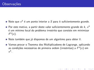 Observa¸˜es
       co



   Note que x k ´ um ponto interior a S para k suﬁcientemente grande.
                e
   Por este motivo, a partir deste valor suﬁcientemente grande de k, x k
   ´ um m´
   e        ınimo local do problema irrestrito que consiste em minimizar
   F k (x).
   Note tamb´m que j´ dispomos de um algoritmo para obter x.
            e       a
   Vamos provar o Teorema dos Multiplicadores de Lagrange, aplicando
   as condi¸˜es necess´rias de primeira ordem (irrestritas) a F k (x) em
           co         a
   xk.
 