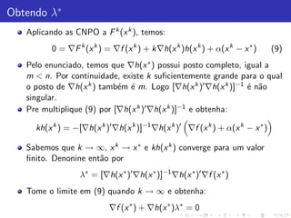 Obtendo λ∗
   Aplicando as CNPO a F k (x k ), temos:
         0 = ∇F k (x k ) = ∇f (x k ) + k∇h(x k )h(x k ) + α(x k − x ∗ )       (9)
   Pelo enunciado, temos que ∇h(x ∗ ) possui posto completo, igual a
   m < n. Por continuidade, existe k suﬁcientemente grande para o qual
   o posto de ∇h(x k ) tamb´m ´ m. Logo [∇h(x k )′ ∇h(x k )]−1 ´ n˜o
                            e e                                e a
   singular.
   Pre multiplique (9) por [∇h(x k )′ ∇h(x k )]−1 e obtenha:

     kh(x k ) = −[∇h(x k )′ ∇h(x k )]−1 ∇h(x k )′ ∇f (x k ) + α(x k − x ∗ )

   Sabemos que k → ∞, x k → x ∗ e kh(x k ) converge para um valor
   ﬁnito. Denonine ent˜o por
                      a
                  λ∗ = [∇h(x ∗ )′ ∇h(x ∗ )]−1 ∇h(x ∗ )′ ∇f (x ∗ )
   Tome o limite em (9) quando k → ∞ e obtenha:
                           ∇f (x ∗ ) + ∇h(x ∗ )λ∗ = 0
 