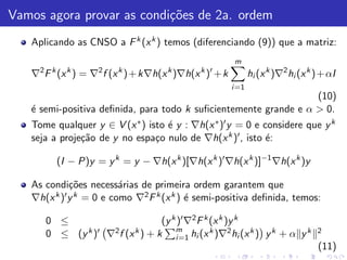 Vamos agora provar as condi¸˜es de 2a. ordem
                           co
   Aplicando as CNSO a F k (x k ) temos (diferenciando (9)) que a matriz:
                                                        m
     2                  2
          k     k           k           k
   ∇ F (x ) = ∇ f (x )+ k∇h(x )∇h(x ) + k       k ′
                                                               hi (x k )∇2 hi (x k )+ αI
                                                        i =1
                                                                  (10)
   ´ semi-positiva deﬁnida, para todo k suﬁcientemente grande e α > 0.
   e
   Tome qualquer y ∈ V (x ∗ ) isto ´ y : ∇h(x ∗ )′ y = 0 e considere que y k
                                   e
   seja a proje¸˜o de y no espa¸o nulo de ∇h(x k )′ , isto ´:
               ca               c                           e

              (I − P)y = y k = y − ∇h(x k )[∇h(x k )′ ∇h(x k )]−1 ∇h(x k )y

   As condi¸˜es necess´rias de primeira ordem garantem que
             co          a
   ∇h(x k )′ y k = 0 e como ∇2 F k (x k ) ´ semi-positiva deﬁnida, temos:
                                          e

         0 ≤                        (y k )′ ∇2 F k (x k )y k
                k )′ ∇2 f (x k ) + k    m          k     2   k k      k           2
         0 ≤ (y                         i =1 hi (x )∇ hi (x ) y + α y
                                                                                   (11)
 