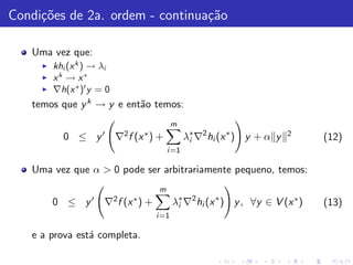 Condi¸˜es de 2a. ordem - continua¸˜o
     co                          ca

   Uma vez que:
     ◮   khi (x k ) → λi
     ◮   xk → x∗
     ◮   ∇h(x ∗ )′ y = 0
   temos que y k → y e ent˜o temos:
                          a
                                             m
           0 ≤ y ′ ∇2 f (x ∗ ) +                 λ∗ ∇2 hi (x ∗ ) y + α y
                                                  i
                                                                           2
                                                                                 (12)
                                          i =1

   Uma vez que α > 0 pode ser arbitrariamente pequeno, temos:
                                      m
         0 ≤ y′       ∇2 f (x ∗ ) +          λ∗ ∇2 hi (x ∗ ) y , ∀y ∈ V (x ∗ )
                                              i                                  (13)
                                      i =1

   e a prova est´ completa.
                a
 
