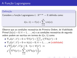 A Fun¸˜o Lagrangeana
     ca

Deﬁni¸˜o
     ca
Considere a fun¸˜o Lagrangeana L : Rn+m → R deﬁnida como:
               ca
                                                       m
                              L(x, λ) := f (x) +              λi hi (x).
                                                       i =1

Observe que as condi¸˜es necess´rias de Primeira Ordem, de Viabilidade
                       co            a
Primal (hi (x) = 0, ∀i = 1, . . . , m) e as condi¸˜es necess´rias de segunda
                                                 co         a
ordem podem ser escritas em termos de L(x, λ) como:
                                                  m
     ∇x L(x ∗ , λ∗ ) = 0 ⇔ ∇f (x ∗ ) +                  ∗       ∗
                                                  i =1 λi ∇hi (x )         =0
     ∇λ   L(x ∗ , λ∗ )   = 0 ⇔ hi (x) = 0, ∀i = 1, . . . , m (viabilidade)
     y ′ ∇2 L(x ∗ , λ∗ )y
          xx                 ≥ 0, ∀y ∈ V (x ∗ ) ⇔
                             m
     y ′ ∇2 f (x ∗ ) +             λ∗ ∇2 hi (x ∗ ) y
                                    i
                            i =1
 