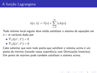 A fun¸˜o Lagrangena
     ca


                                               m
                          L(x, λ) := f (x) +          λi hi (x).
                                               i =1

Todo m´ınimo local regular deve ent˜o satisfazer o sistema de equa¸˜es em
                                   a                              co
n + m vari´veis dado por:
          a
    ∇x L(x ∗ , λ∗ ) = 0
    ∇λ L(x ∗ , λ∗ ) = 0
Cabe salientar que nem todo ponto que satisﬁzer o sistema acima ´ um
                                                                 e
ponto de m´ınimo (recorde nossa experiˆncia com Otimiza¸˜o Irrestrita).
                                      e                 ca
Um ponto de m´ximo pode tamb´m satisfazer o sistema acima.
                a               e
 
