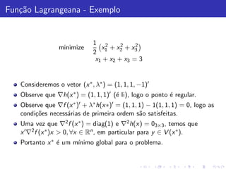 Fun¸˜o Lagrangeana - Exemplo
   ca


                              1 2       2    2
                 minimize        x + x2 + x3
                              2 1
                               x1 + x2 + x3 = 3


   Consideremos o vetor (x ∗ , λ∗ ) = (1, 1, 1, −1)′
   Observe que ∇h(x ∗ ) = (1, 1, 1)′ (´ li), logo o ponto ´ regular.
                                      e                   e
   Observe que ∇f (x ∗ )′ + λ∗ h(x∗)′ = (1, 1, 1) − 1(1, 1, 1) = 0, logo as
   condi¸˜es necess´rias de primeira ordem s˜o satisfeitas.
        co         a                           a
   Uma vez que ∇2 f (x ∗ ) = diag(1) e ∇2 h(x) = 03×3 , temos que
   x ′ ∇2 f (x ∗ )x > 0, ∀x ∈ Rn , em particular para y ∈ V (x ∗ ).
   Portanto x ∗ ´ um m´
                e     ınimo global para o problema.
 