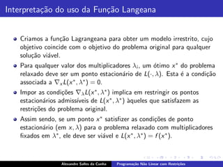 Interpreta¸˜o do uso da Fun¸˜o Langeana
          ca               ca


   Criamos a fun¸˜o Lagrangeana para obter um modelo irrestrito, cujo
                  ca
   objetivo coincide com o objetivo do problema original para qualquer
   solu¸˜o vi´vel.
       ca    a
   Para qualquer valor dos multiplicadores λi , um ´timo x ∗ do problema
                                                   o
   relaxado deve ser um ponto estacion´rio de L(·, λ). Esta ´ a condi¸˜o
                                       a                     e        ca
   associada a ∇x L(x ∗ , λ∗ ) = 0.

   Impor as condi¸˜es ∇λ L(x ∗ , λ∗ ) implica em restringir os pontos
                  co
            a          ıveis de L(x ∗ , λ∗ ) `queles que satisfazem as
   estacion´rios admiss´                     a
   restri¸˜es do problema original.
         co
   Assim sendo, se um ponto x ∗ satisﬁzer as condi¸˜es de ponto
                                                       co
   estacion´rio (em x, λ) para o problema relaxado com multiplicadores
           a
   ﬁxados em λ∗ , ele deve ser vi´vel e L(x ∗ , λ∗ ) = f (x ∗ ).
                                 a



                  Alexandre Salles da Cunha   Programa¸˜o N˜o Linear com Restri¸˜es
                                                      ca   a                   co
 